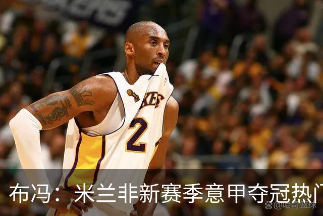 布冯：米兰非新赛季意甲夺冠热门 国米尤文已领先